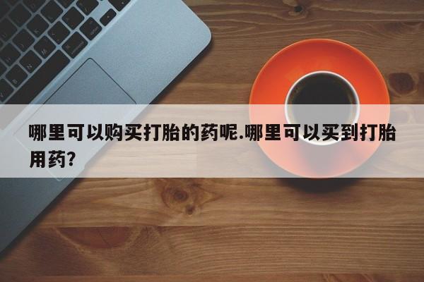 私人卖打胎药的联系方式哪里可以购买打胎的药呢.哪里可以买到打胎用药？